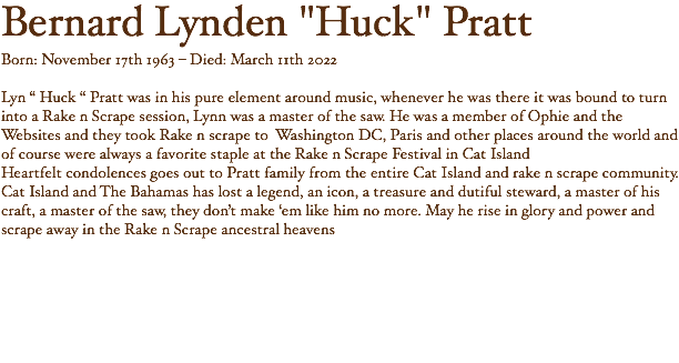 Bernard Lynden "Huck" Pratt Born: November 17th 1963 – Died: March 11th 2022 Lyn “ Huck “ Pratt was in his pure element around music, whenever he was there it was bound to turn into a Rake n Scrape session, Lynn was a master of the saw. He was a member of Ophie and the Websites and they took Rake n scrape to Washington DC, Paris and other places around the world and of course were always a favorite staple at the Rake n Scrape Festival in Cat Island Heartfelt condolences goes out to Pratt family from the entire Cat Island and rake n scrape community. Cat Island and The Bahamas has lost a legend, an icon, a treasure and dutiful steward, a master of his craft, a master of the saw, they don’t make ‘em like him no more. May he rise in glory and power and scrape away in the Rake n Scrape ancestral heavens 