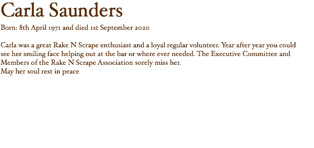 Carla Saunders Born: 8th April 1971 and died 1st September 2020 Carla was a great Rake N Scrape enthusiast and a loyal regular volunteer. Year after year you could see her smiling face helping out at the bar or where ever needed. The Executive Committee and Members of the Rake N Scrape Association sorely miss her. May her soul rest in peace