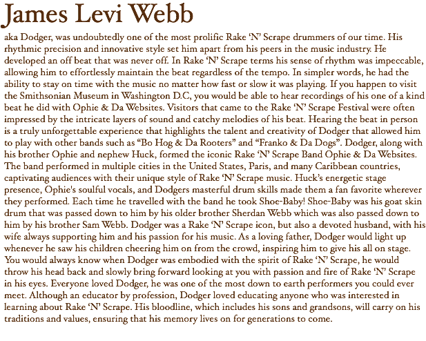 James Levi Webb aka Dodger, was undoubtedly one of the most prolific Rake ‘N’ Scrape drummers of our time. His rhythmic precision and innovative style set him apart from his peers in the music industry. He developed an off beat that was never off. In Rake ‘N’ Scrape terms his sense of rhythm was impeccable, allowing him to effortlessly maintain the beat regardless of the tempo. In simpler words, he had the ability to stay on time with the music no matter how fast or slow it was playing. If you happen to visit the Smithsonian Museum in Washington D.C, you would be able to hear recordings of his one of a kind beat he did with Ophie & Da Websites. Visitors that came to the Rake ‘N’ Scrape Festival were often impressed by the intricate layers of sound and catchy melodies of his beat. Hearing the beat in person is a truly unforgettable experience that highlights the talent and creativity of Dodger that allowed him to play with other bands such as “Bo Hog & Da Rooters” and “Franko & Da Dogs”. Dodger, along with his brother Ophie and nephew Huck, formed the iconic Rake ‘N’ Scrape Band Ophie & Da Websites. The band performed in multiple cities in the United States, Paris, and many Caribbean countries, captivating audiences with their unique style of Rake ‘N’ Scrape music. Huck’s energetic stage presence, Ophie's soulful vocals, and Dodgers masterful drum skills made them a fan favorite wherever they performed. Each time he travelled with the band he took Shoe-Baby! Shoe-Baby was his goat skin drum that was passed down to him by his older brother Sherdan Webb which was also passed down to him by his brother Sam Webb. Dodger was a Rake ‘N’ Scrape icon, but also a devoted husband, with his wife always supporting him and his passion for his music. As a loving father, Dodger would light up whenever he saw his children cheering him on from the crowd, inspiring him to give his all on stage. You would always know when Dodger was embodied with the spirit of Rake ‘N’ Scrape, he would throw his head back and slowly bring forward looking at you with passion and fire of Rake ‘N’ Scrape in his eyes. Everyone loved Dodger, he was one of the most down to earth performers you could ever meet. Although an educator by profession, Dodger loved educating anyone who was interested in learning about Rake ‘N’ Scrape. His bloodline, which includes his sons and grandsons, will carry on his traditions and values, ensuring that his memory lives on for generations to come.
