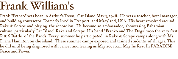 Frank William's Frank "Franco" was born in Arthur's Town, Cat Island May 3, 1948. He was a teacher, hotel manager, and building contractor. Formerly lived in Freeport and Maryland, USA. His heart revolved around Rake & Scrape and playing the accordion. He became an ambassador, showcasing Bahamian culture; particularly Cat Island Rake and Scrape. His band "Franko and The Dogs" won the very first R & S Battle of the Bands. Every summer he participated in Rake & Scrape camps along with Ms. Diana Hamilton on the island. These summer camps exposed and trained students of all ages. This he did until being diagnosed with cancer and leaving us May 20, 2022. May he Rest In PARADISE Peace and Power. 
