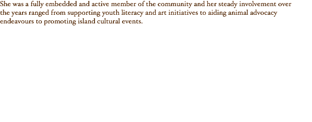 She was a fully embedded and active member of the community and her steady involvement over the years ranged from supporting youth literacy and art initiatives to aiding animal advocacy endeavours to promoting island cultural events.