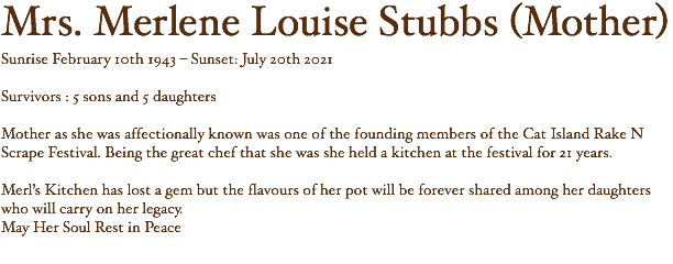 Mrs. Merlene Louise Stubbs (Mother) Sunrise February 10th 1943 – Sunset: July 20th 2021 Survivors : 5 sons and 5 daughters Mother as she was affectionally known was one of the founding members of the Cat Island Rake N Scrape Festival. Being the great chef that she was she held a kitchen at the festival for 21 years. Merl’s Kitchen has lost a gem but the flavours of her pot will be forever shared among her daughters who will carry on her legacy. May Her Soul Rest in Peace 