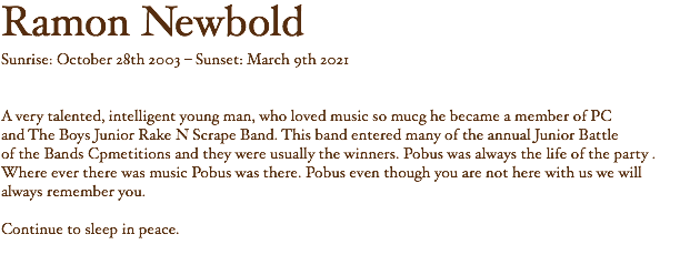 Ramon Newbold Sunrise: October 28th 2003 – Sunset: March 9th 2021 A very talented, intelligent young man, who loved music so mucg he became a member of PC and The Boys Junior Rake N Scrape Band. This band entered many of the annual Junior Battle of the Bands Cpmetitions and they were usually the winners. Pobus was always the life of the party . Where ever there was music Pobus was there. Pobus even though you are not here with us we will always remember you. Continue to sleep in peace.